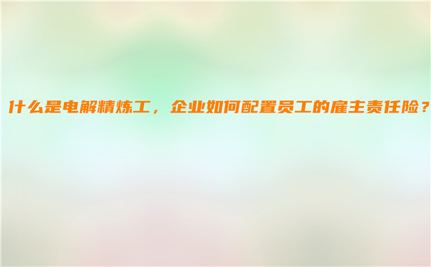 什么是电解精炼工，企业如何配置员工的雇主责任险？插图